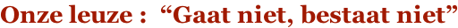Onze leuze :  “Gaat niet, bestaat niet”
